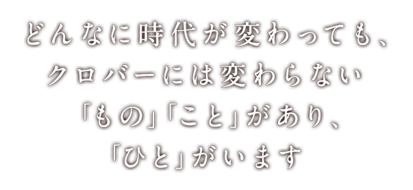 どんなに時代が変わっても、クロバーには変わらない「もの」「こと」があり、「ひと」がいます